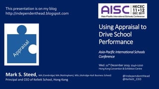 @IndependentHead
@Kellett_CEO
Using Appraisal to
Drive School
Performance
Asia-PacificInternational Schools
Conference
Wed.11th December2019 1140-1210
HongKongConvention &ExhibitionCentre
This presentation is on my blog
http://independenthead.blogspot.com
Mark S. Steed, MA (Cambridge) MA (Nottingham), MSc (Ashridge-Hult Business School)
Principal and CEO of Kellett School, Hong Kong
 