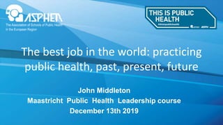 www.fph.org.uk
John Middleton
Maastricht Public Health Leadership course
December 13th 2019
The best job in the world: practicing
public health, past, present, future
 