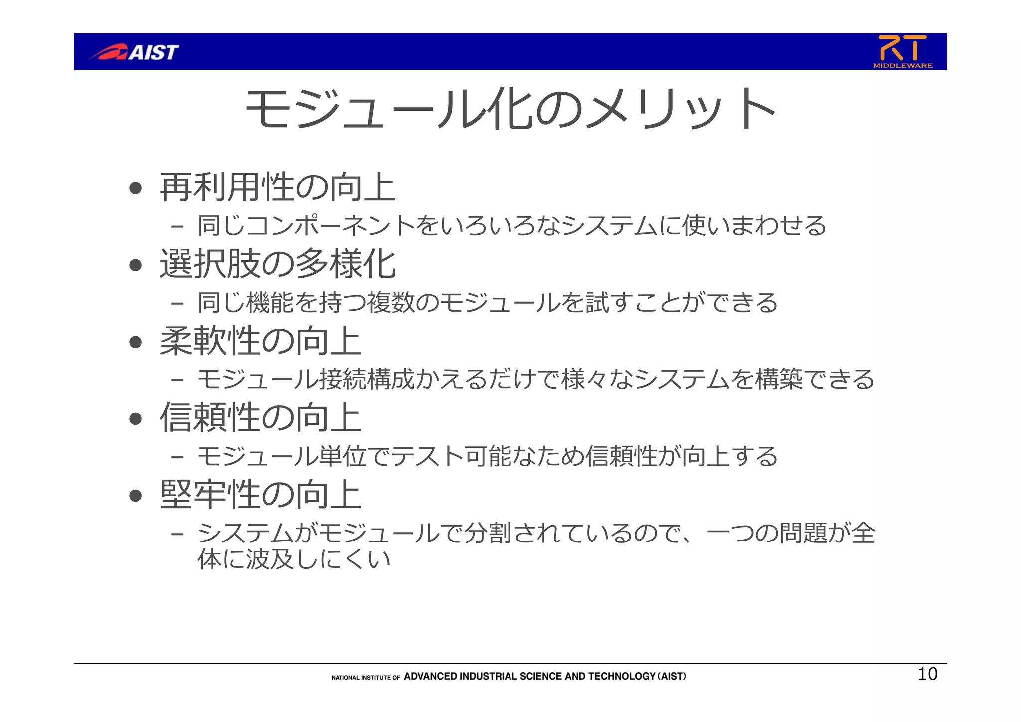 モジュール化のメリット
• 再利⽤性の向上
– 同じコンポーネントをいろいろなシステムに使いまわせる
• 選択肢の多様化
– 同じ機能を持つ複数のモジュールを試すことができる
• 柔軟性の向上
– モジュール接続構成かえるだけで様々なシステムを構築できる
• 信頼性の向上
– モジュール単位でテスト可能なため信頼性が向上する
• 堅牢性の向上
– システムがモジュールで分割されているので、⼀つの問題が全
体に波及しにくい
10
 