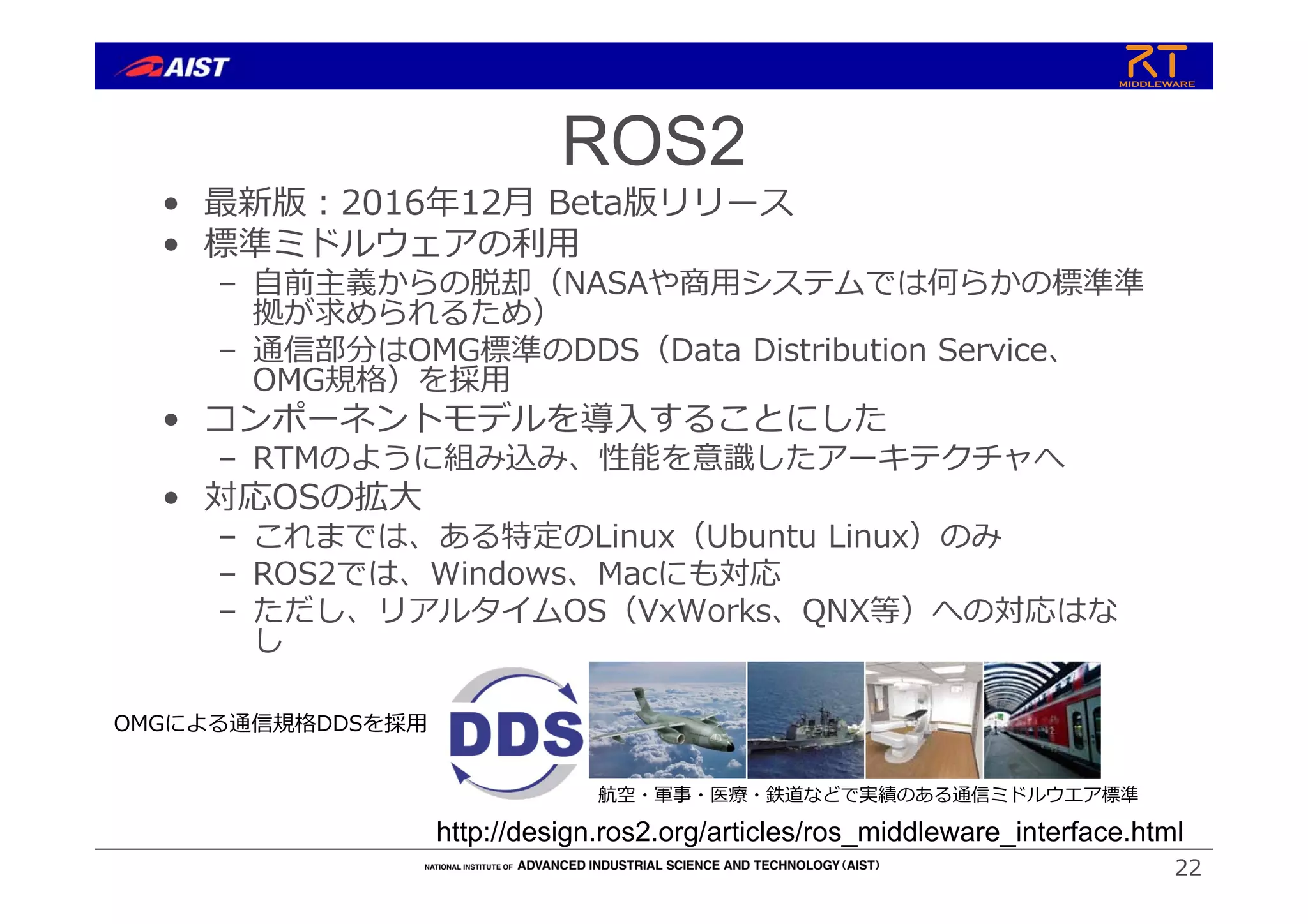 ROS2
• 最新版︓2016年12⽉ Beta版リリース
• 標準ミドルウェアの利⽤
– ⾃前主義からの脱却（NASAや商⽤システムでは何らかの標準準
拠が求められるため）
– 通信部分はOMG標準のDDS（Data Distribution Service、
OMG規格）を採⽤
• コンポーネントモデルを導⼊することにした
– RTMのように組み込み、性能を意識したアーキテクチャへ
• 対応OSの拡⼤
– これまでは、ある特定のLinux（Ubuntu Linux）のみ
– ROS2では、Windows、Macにも対応
– ただし、リアルタイムOS（VxWorks、QNX等）への対応はな
し
22
http://design.ros2.org/articles/ros_middleware_interface.html
OMGによる通信規格DDSを採⽤
航空・軍事・医療・鉄道などで実績のある通信ミドルウエア標準
 