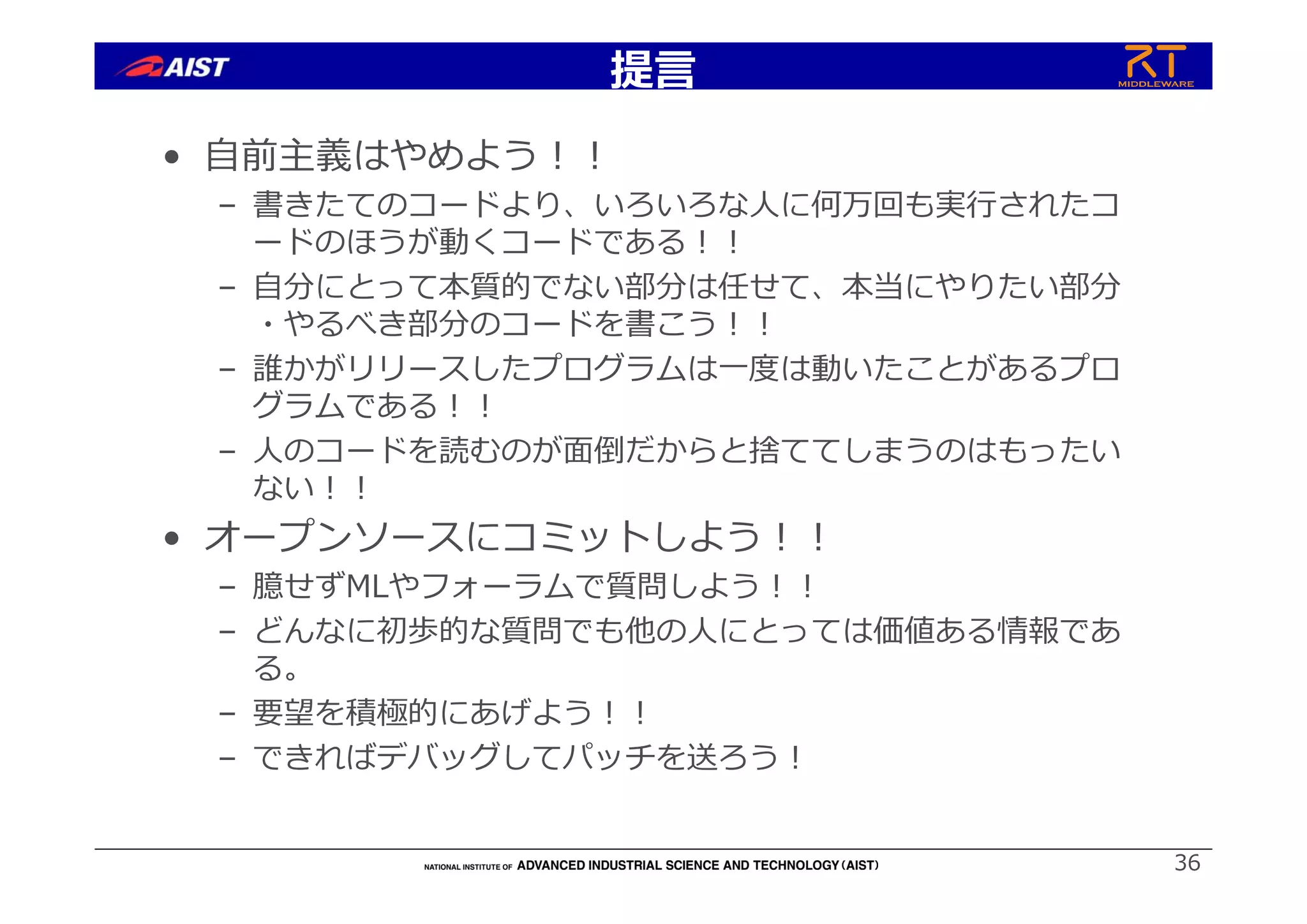 提⾔
• ⾃前主義はやめよう︕︕
– 書きたてのコードより、いろいろな⼈に何万回も実⾏されたコ
ードのほうが動くコードである︕︕
– ⾃分にとって本質的でない部分は任せて、本当にやりたい部分
・やるべき部分のコードを書こう︕︕
– 誰かがリリースしたプログラムは⼀度は動いたことがあるプロ
グラムである︕︕
– ⼈のコードを読むのが⾯倒だからと捨ててしまうのはもったい
ない︕︕
• オープンソースにコミットしよう︕︕
– 臆せずMLやフォーラムで質問しよう︕︕
– どんなに初歩的な質問でも他の⼈にとっては価値ある情報であ
る。
– 要望を積極的にあげよう︕︕
– できればデバッグしてパッチを送ろう︕
36
 