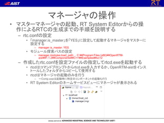 マネージャの操作
• マスターマネージャの起動、RT System Editorからの操
作によるRTCの生成までの手順を説明する
– rtc.confの設定
• 「manager.is_master」を「YES」に設定して起動するマネージャをマスターに
設定する
– manager.is_master: YES
• モジュール探索パスの設定
– manager.modules.load_path: ., C:¥¥Program Files (x86)¥¥OpenRTM-
aist¥¥1.1.2¥¥Components¥¥C++¥¥Examples¥¥vc12
– 作成したrtc.confを設定ファイルの指定してrtcd.exeを起動する
• rtcdはコマンドプロンプトからrtcd.exeを入力するか、OpenRTM-aistをインス
トールしたフォルダからコピーして使用する
• rtcdはマネージャの起動のみを行う
– ～Comp.exeは起動時に特定のコンポーネントの起動も行う
• RT Syetem Editorのネームサービスビューにマネージャが表示される
 