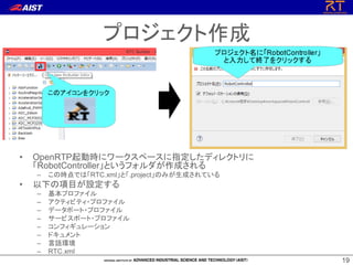 1919
プロジェクト作成
• OpenRTP起動時にワークスペースに指定したディレクトリに
「RobotController」というフォルダが作成される
– この時点では「RTC.xml」と「.project」のみが生成されている
• 以下の項目が設定する
– 基本プロファイル
– アクティビティ・プロファイル
– データポート・プロファイル
– サービスポート・プロファイル
– コンフィギュレーション
– ドキュメント
– 言語環境
– RTC.xml
 