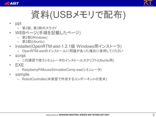 22
• ppt
– 第2部、第3部のスライド
• WEBページ(手順を記載したページ)
– 第2部(Windows)
– 第2部(Ubuntu)
• Installer(OpenRTM-aist-1.2.1版 Windows用インストーラ)
– OpenRTM-aistのインストールに問題があった場合に使用してください
• script
– この講習で使うシミュレータのインストールスクリプト(Ubuntu用)
• EXE
– RaspberryPiMouseSimulatorComp.exe(シミュレータ)
• sample
– RobotController(本実習で作成するコンポーネントの見本)
資料(USBメモリで配布)
 