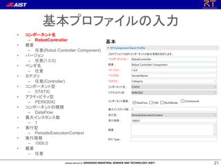2121
基本プロファイルの入力
• コンポーネント名
– RobotController
• 概要
– 任意(Robot Controller Component)
• バージョン
– 任意(1.0.0)
• ベンダ名
– 任意
• カテゴリ
– 任意(Controller)
• コンポーネント型
– STATIC
• アクティビティ型
– PERIODIC
• コンポーネントの種類
– DataFlow
• 最大インスタンス数
– 1
• 実行型
– PeriodicExecutionContext
• 実行周期
– 1000.0
• 概要
– 任意
 