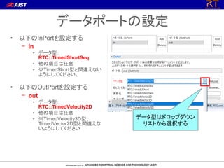 データポートの設定
• 以下のInPortを設定する
– in
• データ型：
RTC::TimedShortSeq
• 他の項目は任意
• ※TimedShort型と間違えない
ようにしてください。
• 以下のOutPortを設定する
– out
• データ型：
RTC::TimedVelocity2D
• 他の項目は任意
• ※TimedVelocity3D型、
TimedVector2D型と間違えな
いようにしてください
データ型はドロップダウン
リストから選択する
 