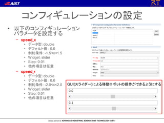 コンフィギュレーションの設定
• 以下のコンフィギュレーション
パラメータを設定する
– speed_x
• データ型：double
• デフォルト値： 0.0
• 制約条件：-1.5<x<1.5
• Widget：slider
• Step: 0.01
• 他の項目は任意
– speed_r
• データ型：double
• デフォルト値： 0.0
• 制約条件：-2.0<x<2.0
• Widget：slider
• Step: 0.01
• 他の項目は任意
GUI(スライダー)による移動ロボットの操作ができるようにする
 