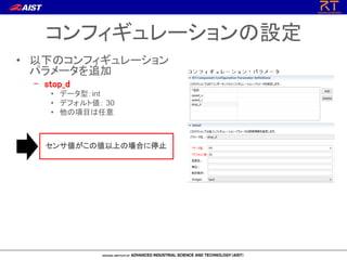 コンフィギュレーションの設定
• 以下のコンフィギュレーション
パラメータを追加
– stop_d
• データ型：int
• デフォルト値： 30
• 他の項目は任意
センサ値がこの値以上の場合に停止
 