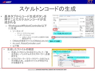 スケルトンコードの生成
• 基本タブからコード生成ボタンを
押すことでスケルトンコードが生
成される
– Workspace¥RobotController以下
に生成
• ソースコード
– C++ソースファイル(.cpp)
– ヘッダーファイル(.h)
» このソースコードにロボットを操作する処
理を記述する
• CMakeの設定ファイル(CMakeLists.txt)
• rtc.conf、RobotController.conf
• 以下略
• 生成したファイルの確認
– 作成したプロジェクトを右クリックして、「表
示方法」→「システムエクスプローラー」を選
択する
– エクスプローラーでワークスペースのフォル
ダが開くため、上記のファイルが存在する
かを確認する
 