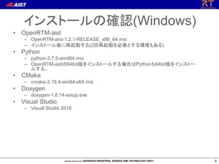44
• OpenRTM-aist
– OpenRTM-aist-1.2.1-RELEASE_x86_64.msi
– インストール後に再起動する(2回再起動を必要とする環境もある)
• Python
– python-3.7.5-amd64.msi
– OpenRTM-aistの64bit版をインストールする場合はPythonも64bit版をインストー
ルする。
• CMake
– cmake-3.15.4-win64-x64.msi
• Doxygen
– doxygen-1.8.14-setup.exe
• Visual Studio
– Visual Studio 2019
インストールの確認(Windows)
 