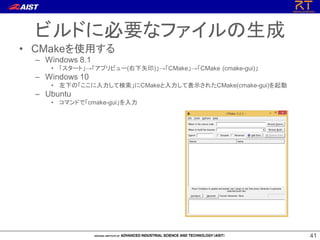 4141
• CMakeを使用する
– Windows 8.1
• 「スタート」→「アプリビュー(右下矢印)」→「CMake」→「CMake (cmake-gui)」
– Windows 10
• 左下の「ここに入力して検索」にCMakeと入力して表示されたCMake(cmake-gui)を起動
– Ubuntu
• コマンドで「cmake-gui」を入力
ビルドに必要なファイルの生成
 