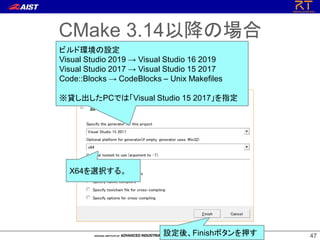 4747
CMake 3.14以降の場合
ビルド環境の設定
Visual Studio 2019 → Visual Studio 16 2019
Visual Studio 2017 → Visual Studio 15 2017
Code::Blocks → CodeBlocks – Unix Makefiles
※貸し出したPCでは「Visual Studio 15 2017」を指定
X64を選択する。
設定後、Finishボタンを押す
 