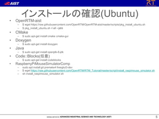 55
• OpenRTM-aist
– $ wget https://raw.githubusercontent.com/OpenRTM/OpenRTM-aist/master/scripts/pkg_install_ubuntu.sh
– $ pkg_install_ubuntu.sh -l all --yes
• CMake
– $ sudo apt-get install cmake cmake-gui
• Doxygen
– $ sudo apt-get install doxygen
• Java
– $ sudo apt-get install openjdk-8-jdk
• Code::Blocks(任意)
– $ sudo apt-get install codeblocks
• RaspberryPiMouseSimulatorComp
– sudo apt install git premake4 freeglut3-dev
– $ wget https://raw.githubusercontent.com/OpenRTM/RTM_Tutorial/master/script/install_raspimouse_simulator.sh
– sh install_raspimouse_simulator.sh
インストールの確認(Ubuntu)
 