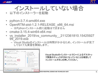 66
• 以下のインストーラーを起動
• python-3.7.4-amd64.exe
• OpenRTM-aist-1.2.1-RELEASE_x86_64.msi
– ※Pythonインストール前に起動はできません
• cmake-3.15.4-win64-x64.msi
• vs_installer_2019/vs_community__2112361810.15425927
99_2019.exe
– Visual Studioのインストールは時間がかかるため、インストールが完了
してなくても実習を開始します。
インストールしていない場合
Visual StudioのインストールでC++によるデスクトッ
プ開発のチェックがONになっていることを確認して
インストールボタンを押してください。
 
