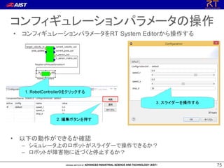 7575
コンフィギュレーションパラメータの操作
• コンフィギュレーションパラメータをRT System Editorから操作する
• 以下の動作ができるか確認
– シミュレータ上のロボットがスライダーで操作できるか？
– ロボットが障害物に近づくと停止するか？
 