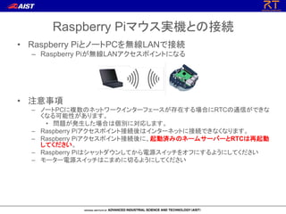 Raspberry Piマウス実機との接続
• Raspberry PiとノートPCを無線LANで接続
– Raspberry Piが無線LANアクセスポイントになる
• 注意事項
– ノートPCに複数のネットワークインターフェースが存在する場合にRTCの通信ができな
くなる可能性があります。
• 問題が発生した場合は個別に対応します。
– Raspberry Piアクセスポイント接続後はインターネットに接続できなくなります。
– Raspberry Piアクセスポイント接続後に、起動済みのネームサーバーとRTCは再起動
してください。
– Raspberry Piはシャットダウンしてから電源スイッチをオフにするようにしてください
– モーター電源スイッチはこまめに切るようにしてください
 