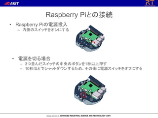 Raspberry Piとの接続
• Raspberry Piの電源投入
– 内側のスイッチをオンにする
• 電源を切る場合
– 3つ並んだスイッチの中央のボタンを1秒以上押す
– 10秒ほどでシャットダウンするため、その後に電源スイッチをオフにする
 