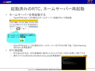 起動済みのRTC、ネームサーバー再起動
• ネームサーバーを再起動する
– OpenRTM-aist 1.2の場合はネームサーバー起動ボタンで再起動
– OpenRTM-aist 1.1.2の場合はネームサーバーのプロセス終了後、「Start Naming
Service」を再度実行
• RTC再起動
– RTCをexitするか、RTC起動時に表示したウインドウの×ボタンを押して終了する
– 実行ファイル(RobotControllerComp.exe)を再度実行
 