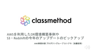 AWSを利用したDR環境構築事例や
S3・Redshiftの今年のアップデートのピックアップ
AWS事業本部 プロダクトグループ カトアキ（加藤拓明）
 