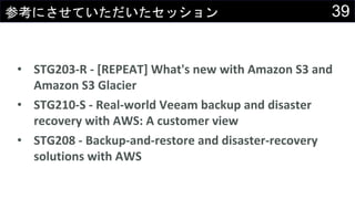 39参考にさせていただいたセッション
• STG203-R - [REPEAT] What's new with Amazon S3 and
Amazon S3 Glacier
• STG210-S - Real-world Veeam backup and disaster
recovery with AWS: A customer view
• STG208 - Backup-and-restore and disaster-recovery
solutions with AWS
 