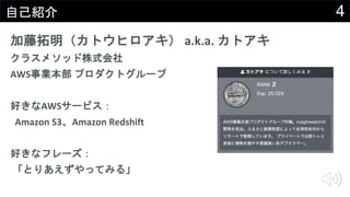 4自己紹介
加藤拓明（カトウヒロアキ） a.k.a. カトアキ
クラスメソッド株式会社
AWS事業本部 プロダクトグループ
好きなAWSサービス：
Amazon S3、Amazon Redshift
好きなフレーズ：
「とりあえずやってみる」
 