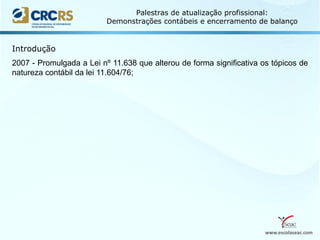 www.escolaseac.com
Palestras de atualização profissional:
Demonstrações contábeis e encerramento de balanço
2007 - Promulgada a Lei nº 11.638 que alterou de forma significativa os tópicos de
natureza contábil da lei 11.604/76;
Introdução
 