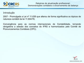 www.escolaseac.com
Palestras de atualização profissional:
Demonstrações contábeis e encerramento de balanço
2007 - Promulgada a Lei nº 11.638 que alterou de forma significativa os tópicos de
natureza contábil da lei 11.604/76;
Convergência para as normas internacionais de Contabilidade, tornando
obrigatória a adesão dos conceitos do IFRS e harmonizados pelo Comitê de
Pronunciamentos Contábeis (CPC).
Introdução
 