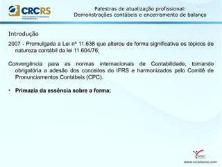 www.escolaseac.com
Palestras de atualização profissional:
Demonstrações contábeis e encerramento de balanço
2007 - Promulgada a Lei nº 11.638 que alterou de forma significativa os tópicos de
natureza contábil da lei 11.604/76;
Convergência para as normas internacionais de Contabilidade, tornando
obrigatória a adesão dos conceitos do IFRS e harmonizados pelo Comitê de
Pronunciamentos Contábeis (CPC).
• Primazia da essência sobre a forma;
Introdução
 