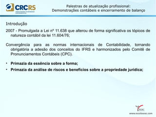 www.escolaseac.com
Palestras de atualização profissional:
Demonstrações contábeis e encerramento de balanço
2007 - Promulgada a Lei nº 11.638 que alterou de forma significativa os tópicos de
natureza contábil da lei 11.604/76;
Convergência para as normas internacionais de Contabilidade, tornando
obrigatória a adesão dos conceitos do IFRS e harmonizados pelo Comitê de
Pronunciamentos Contábeis (CPC).
• Primazia da essência sobre a forma;
• Primazia da análise de riscos e benefícios sobre a propriedade jurídica;
Introdução
 