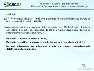 www.escolaseac.com
Palestras de atualização profissional:
Demonstrações contábeis e encerramento de balanço
2007 - Promulgada a Lei nº 11.638 que alterou de forma significativa os tópicos de
natureza contábil da lei 11.604/76;
Convergência para as normas internacionais de Contabilidade, tornando
obrigatória a adesão dos conceitos do IFRS e harmonizados pelo Comitê de
Pronunciamentos Contábeis (CPC).
• Primazia da essência sobre a forma;
• Primazia da análise de riscos e benefícios sobre a propriedade jurídica;
• Normas orientadas por princípios e não por regras excessivamente
detalhadas e formalizadas.
Introdução
 
