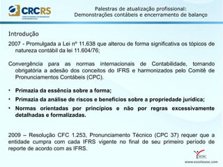 www.escolaseac.com
Palestras de atualização profissional:
Demonstrações contábeis e encerramento de balanço
2007 - Promulgada a Lei nº 11.638 que alterou de forma significativa os tópicos de
natureza contábil da lei 11.604/76;
Convergência para as normas internacionais de Contabilidade, tornando
obrigatória a adesão dos conceitos do IFRS e harmonizados pelo Comitê de
Pronunciamentos Contábeis (CPC).
• Primazia da essência sobre a forma;
• Primazia da análise de riscos e benefícios sobre a propriedade jurídica;
• Normas orientadas por princípios e não por regras excessivamente
detalhadas e formalizadas.
2009 – Resolução CFC 1.253, Pronunciamento Técnico (CPC 37) requer que a
entidade cumpra com cada IFRS vigente no final de seu primeiro período de
reporte de acordo com as IFRS.
Introdução
 