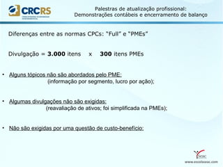 www.escolaseac.com
Palestras de atualização profissional:
Demonstrações contábeis e encerramento de balanço
Diferenças entre as normas CPCs: “Full” e “PMEs”
Divulgação = 3.000 itens x 300 itens PMEs
• Alguns tópicos não são abordados pelo PME:
(informação por segmento, lucro por ação);
• Algumas divulgações não são exigidas:
(reavaliação de ativos; foi simplificada na PMEs);
• Não são exigidas por uma questão de custo-benefício:
 