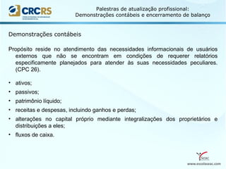 www.escolaseac.com
Palestras de atualização profissional:
Demonstrações contábeis e encerramento de balanço
Demonstrações contábeis
Propósito reside no atendimento das necessidades informacionais de usuários
externos que não se encontram em condições de requerer relatórios
especificamente planejados para atender às suas necessidades peculiares.
(CPC 26).
• ativos;
• passivos;
• patrimônio líquido;
• receitas e despesas, incluindo ganhos e perdas;
• alterações no capital próprio mediante integralizações dos proprietários e
distribuições a eles;
• fluxos de caixa.
 