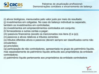www.escolaseac.com
Palestras de atualização profissional:
Demonstrações contábeis e encerramento de balanço
(i) ativos biológicos, mensurados pelo valor justo por meio do resultado;
(j) investimentos em coligadas. No caso do balanço individual ou separado,
também os investimentos em controladas;
(k) investimentos em empreendimentos controlados em conjunto;
(l) fornecedores e outras contas a pagar;
(m) passivos financeiros (exceto os mencionados nos itens (l) e (p));
(n) passivos e ativos relativos a tributos correntes;
(o) tributos diferidos ativos e passivos (devem sempre ser classificados como não
circulantes);
(p) provisões;
(q) participação de não controladores, apresentada no grupo do patrimônio líquido,
mas separadamente do patrimônio líquido atribuído aos proprietários da entidade
controladora;
(r) patrimônio líquido pertencente aos proprietários da entidade controladora
 