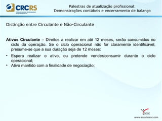 www.escolaseac.com
Palestras de atualização profissional:
Demonstrações contábeis e encerramento de balanço
Distinção entre Circulante e Não-Circulante
Ativos Circulante – Direitos a realizar em até 12 meses, serão consumidos no
ciclo da operação. Se o ciclo operacional não for claramente identificável,
presume-se que a sua duração seja de 12 meses:
• Espera realizar o ativo, ou pretende vender/consumir durante o ciclo
operacional;
• Ativo mantido com a finalidade de negociação;
 