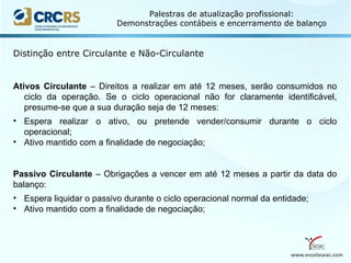 www.escolaseac.com
Palestras de atualização profissional:
Demonstrações contábeis e encerramento de balanço
Distinção entre Circulante e Não-Circulante
Ativos Circulante – Direitos a realizar em até 12 meses, serão consumidos no
ciclo da operação. Se o ciclo operacional não for claramente identificável,
presume-se que a sua duração seja de 12 meses:
• Espera realizar o ativo, ou pretende vender/consumir durante o ciclo
operacional;
• Ativo mantido com a finalidade de negociação;
Passivo Circulante – Obrigações a vencer em até 12 meses a partir da data do
balanço:
• Espera liquidar o passivo durante o ciclo operacional normal da entidade;
• Ativo mantido com a finalidade de negociação;
 