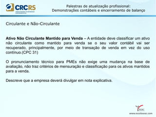 www.escolaseac.com
Palestras de atualização profissional:
Demonstrações contábeis e encerramento de balanço
Circulante e Não-Circulante
Ativo Não Circulante Mantido para Venda – A entidade deve classificar um ativo
não circulante como mantido para venda se o seu valor contábil vai ser
recuperado, principalmente, por meio de transação de venda em vez do uso
contínuo.(CPC 31)
O pronunciamento técnico para PMEs não exige uma mudança na base de
avaliação, não traz critérios de mensuração e classificação para os ativos mantidos
para a venda.
Descreve que a empresa deverá divulgar em nota explicativa.
 