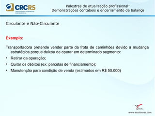 www.escolaseac.com
Palestras de atualização profissional:
Demonstrações contábeis e encerramento de balanço
Circulante e Não-Circulante
Exemplo:
Transportadora pretende vender parte da frota de caminhões devido a mudança
estratégica porque deixou de operar em determinado segmento:
• Retirar da operação;
• Quitar os débitos (ex: parcelas de financiamento);
• Manutenção para condição de venda (estimados em R$ 50.000)
 