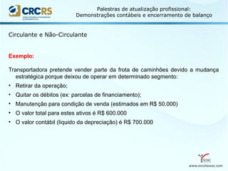 www.escolaseac.com
Palestras de atualização profissional:
Demonstrações contábeis e encerramento de balanço
Circulante e Não-Circulante
Exemplo:
Transportadora pretende vender parte da frota de caminhões devido a mudança
estratégica porque deixou de operar em determinado segmento:
• Retirar da operação;
• Quitar os débitos (ex: parcelas de financiamento);
• Manutenção para condição de venda (estimados em R$ 50.000)
• O valor total para estes ativos é R$ 600.000
• O valor contábil (liquido da depreciação) é R$ 700.000
 