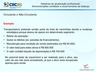 www.escolaseac.com
Palestras de atualização profissional:
Demonstrações contábeis e encerramento de balanço
Circulante e Não-Circulante
Exemplo:
Transportadora pretende vender parte da frota de caminhões devido a mudança
estratégica porque deixou de operar em determinado segmento:
• Retirar da operação;
• Quitar os débitos (ex: parcelas de financiamento);
• Manutenção para condição de venda (estimados em R$ 50.000)
• O valor total para estes ativos é R$ 600.000
• O valor contábil (liquido da depreciação) é R$ 700.000
No possível teste de impairment a ser realizado para o ativo, seu
valor de uso não seria considerado, já que o ativo seria recuperado
apenas para venda.
 