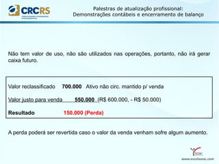 www.escolaseac.com
Palestras de atualização profissional:
Demonstrações contábeis e encerramento de balanço
Não tem valor de uso, não são utilizados nas operações, portanto, não irá gerar
caixa futuro.
Valor reclassificado 700.000 Ativo não circ. mantido p/ venda
Valor justo para venda 550.000 (R$ 600.000, - R$ 50.000)
Resultado 150.000 (Perda)
A perda poderá ser revertida caso o valor da venda venham sofre algum aumento.
 