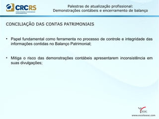 www.escolaseac.com
Palestras de atualização profissional:
Demonstrações contábeis e encerramento de balanço
CONCILIAÇÃO DAS CONTAS PATRIMONIAIS
• Papel fundamental como ferramenta no processo de controle e integridade das
informações contidas no Balanço Patrimonial;
• Mitiga o risco das demonstrações contábeis apresentarem inconsistência em
suas divulgações;
 