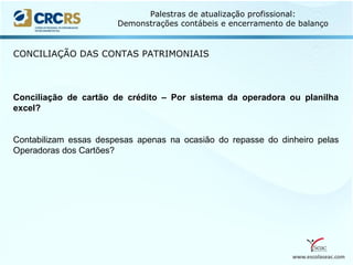 www.escolaseac.com
Palestras de atualização profissional:
Demonstrações contábeis e encerramento de balanço
CONCILIAÇÃO DAS CONTAS PATRIMONIAIS
Conciliação de cartão de crédito – Por sistema da operadora ou planilha
excel?
Contabilizam essas despesas apenas na ocasião do repasse do dinheiro pelas
Operadoras dos Cartões?
 