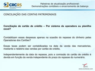 www.escolaseac.com
Palestras de atualização profissional:
Demonstrações contábeis e encerramento de balanço
CONCILIAÇÃO DAS CONTAS PATRIMONIAIS
Conciliação de cartão de crédito – Por sistema da operadora ou planilha
excel?
Contabilizam essas despesas apenas na ocasião do repasse do dinheiro pelas
Operadoras dos Cartões?
Essas taxas podem ser contabilizadas na data da venda das mercadorias,
mediante o relatório das vendas por cartão de crédito,
Independentemente da data do repasse, pois a comissão do cartão de crédito é
devida em função da venda independente do prazo do repasse do numerário.
 