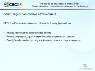 www.escolaseac.com
Palestras de atualização profissional:
Demonstrações contábeis e encerramento de balanço
CONCILIAÇÃO DAS CONTAS PATRIMONIAIS
PECLD – Perdas estimadas em créditos de liquidação duvidosa
• Análise individual do saldo de cada cliente
• Análise do passado, qual a experiência da empresa com perdas
• Condições de vendas, se há garantias para reduzir a chance de perda
 
