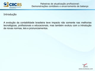 www.escolaseac.com
Palestras de atualização profissional:
Demonstrações contábeis e encerramento de balanço
A evolução da contabilidade brasileira teve impacto não somente nas melhorias
tecnológicas, profissionais e educacionais, mas também evoluiu com a introdução
de novas normas, leis e pronunciamentos.
Introdução
 