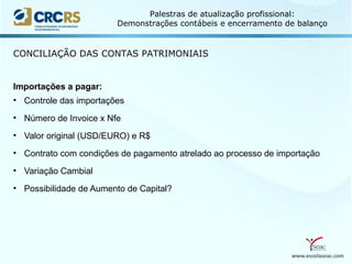 www.escolaseac.com
Palestras de atualização profissional:
Demonstrações contábeis e encerramento de balanço
CONCILIAÇÃO DAS CONTAS PATRIMONIAIS
Importações a pagar:
• Controle das importações
• Número de Invoice x Nfe
• Valor original (USD/EURO) e R$
• Contrato com condições de pagamento atrelado ao processo de importação
• Variação Cambial
• Possibilidade de Aumento de Capital?
 