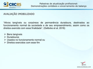 www.escolaseac.com
Palestras de atualização profissional:
Demonstrações contábeis e encerramento de balanço
AVALIAÇÃO IMOBILIZADO
“Ativos tangíveis ou corpóreos de permanência duradoura, destinados ao
funcionamento normal da sociedade e de seu empreendimento, assim como os
direitos exercido com essa finalidade”. (Gelbcke et al, 2018)
 Bens tangíveis
 Duradouros
 Usados no funcionamento normal ou
 Direitos exercidos com esse fim
 