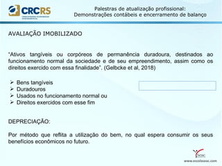 www.escolaseac.com
Palestras de atualização profissional:
Demonstrações contábeis e encerramento de balanço
AVALIAÇÃO IMOBILIZADO
“Ativos tangíveis ou corpóreos de permanência duradoura, destinados ao
funcionamento normal da sociedade e de seu empreendimento, assim como os
direitos exercido com essa finalidade”. (Gelbcke et al, 2018)
 Bens tangíveis
 Duradouros
 Usados no funcionamento normal ou
 Direitos exercidos com esse fim
DEPRECIAÇÃO:
Por método que reflita a utilização do bem, no qual espera consumir os seus
benefícios econômicos no futuro.
 