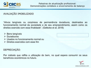 www.escolaseac.com
Palestras de atualização profissional:
Demonstrações contábeis e encerramento de balanço
AVALIAÇÃO IMOBILIZADO
“Ativos tangíveis ou corpóreos de permanência duradoura, destinados ao
funcionamento normal da sociedade e de seu empreendimento, assim como os
direitos exercido com essa finalidade”. (Gelbcke et al, 2018)
 Bens tangíveis
 Duradouros
 Usados no funcionamento normal ou
 Direitos exercidos com esse fim
DEPRECIAÇÃO:
Por método que reflita a utilização do bem, no qual espera consumir os seus
benefícios econômicos no futuro.
CPC PME:
Depreciados por métodos
lineares ou com base no uso
do bem
 